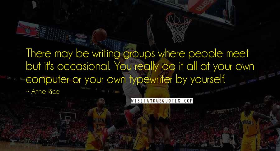 Anne Rice Quotes: There may be writing groups where people meet but it's occasional. You really do it all at your own computer or your own typewriter by yourself.