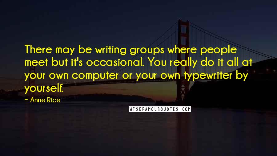 Anne Rice Quotes: There may be writing groups where people meet but it's occasional. You really do it all at your own computer or your own typewriter by yourself.