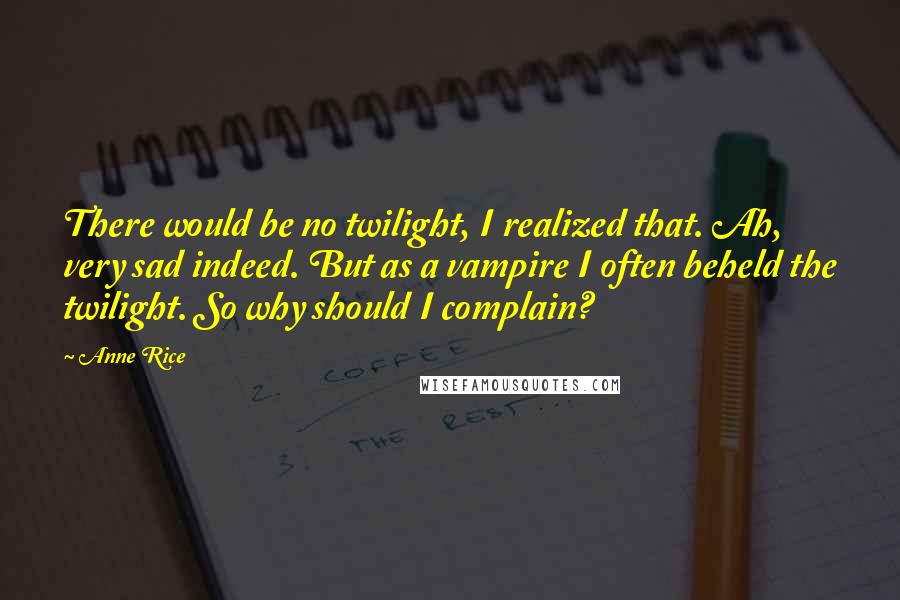 Anne Rice Quotes: There would be no twilight, I realized that. Ah, very sad indeed. But as a vampire I often beheld the twilight. So why should I complain?