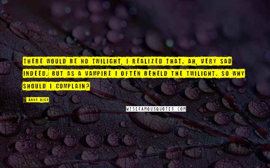 Anne Rice Quotes: There would be no twilight, I realized that. Ah, very sad indeed. But as a vampire I often beheld the twilight. So why should I complain?