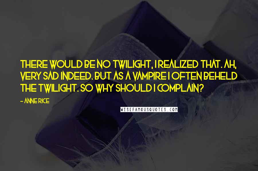 Anne Rice Quotes: There would be no twilight, I realized that. Ah, very sad indeed. But as a vampire I often beheld the twilight. So why should I complain?