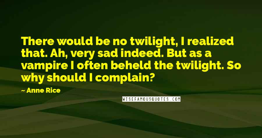 Anne Rice Quotes: There would be no twilight, I realized that. Ah, very sad indeed. But as a vampire I often beheld the twilight. So why should I complain?