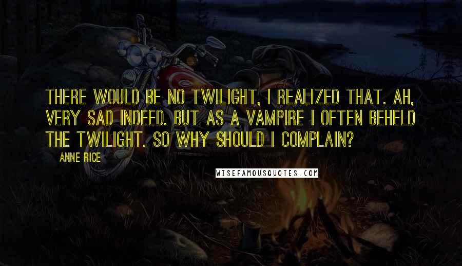 Anne Rice Quotes: There would be no twilight, I realized that. Ah, very sad indeed. But as a vampire I often beheld the twilight. So why should I complain?
