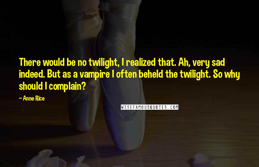 Anne Rice Quotes: There would be no twilight, I realized that. Ah, very sad indeed. But as a vampire I often beheld the twilight. So why should I complain?