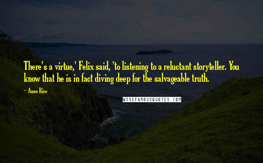 Anne Rice Quotes: There's a virtue,' Felix said, 'to listening to a reluctant storyteller. You know that he is in fact diving deep for the salvageable truth.