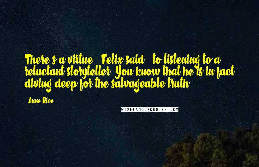 Anne Rice Quotes: There's a virtue,' Felix said, 'to listening to a reluctant storyteller. You know that he is in fact diving deep for the salvageable truth.