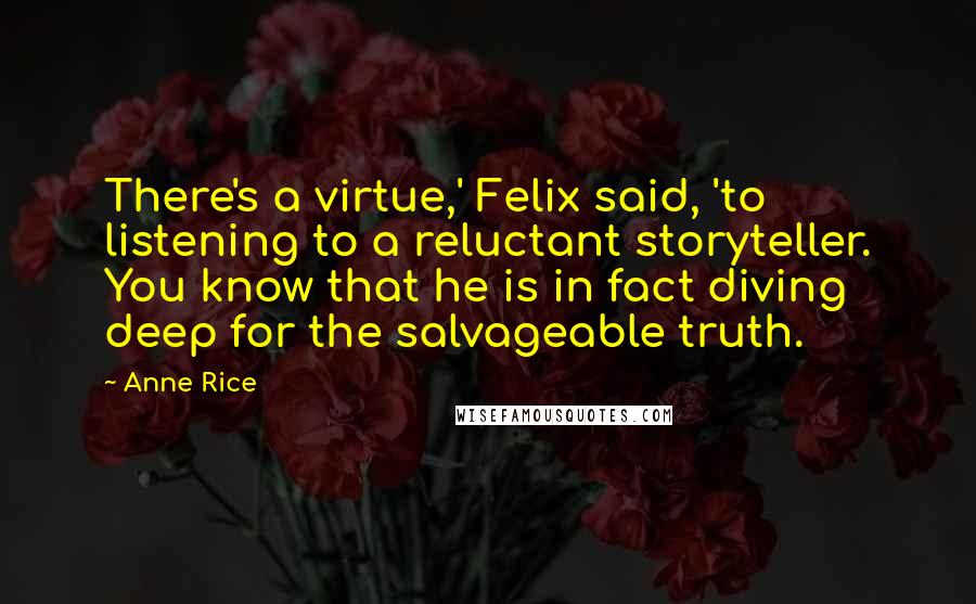 Anne Rice Quotes: There's a virtue,' Felix said, 'to listening to a reluctant storyteller. You know that he is in fact diving deep for the salvageable truth.