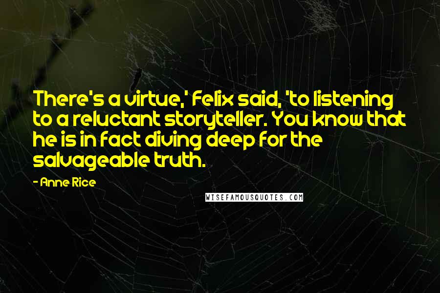 Anne Rice Quotes: There's a virtue,' Felix said, 'to listening to a reluctant storyteller. You know that he is in fact diving deep for the salvageable truth.