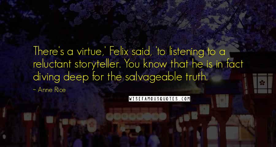 Anne Rice Quotes: There's a virtue,' Felix said, 'to listening to a reluctant storyteller. You know that he is in fact diving deep for the salvageable truth.