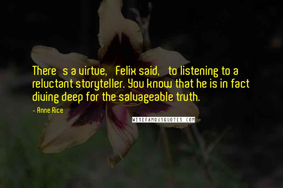 Anne Rice Quotes: There's a virtue,' Felix said, 'to listening to a reluctant storyteller. You know that he is in fact diving deep for the salvageable truth.