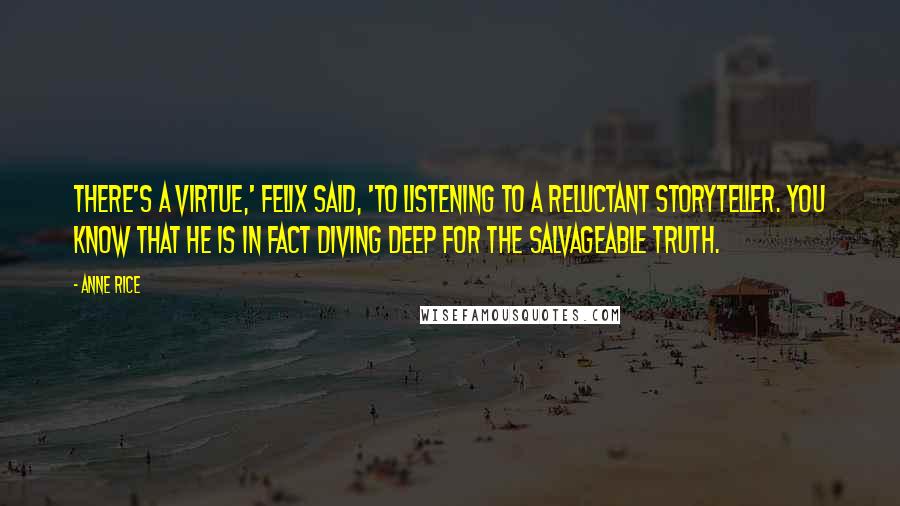 Anne Rice Quotes: There's a virtue,' Felix said, 'to listening to a reluctant storyteller. You know that he is in fact diving deep for the salvageable truth.