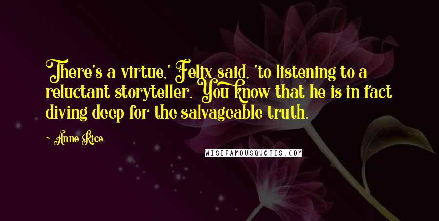 Anne Rice Quotes: There's a virtue,' Felix said, 'to listening to a reluctant storyteller. You know that he is in fact diving deep for the salvageable truth.