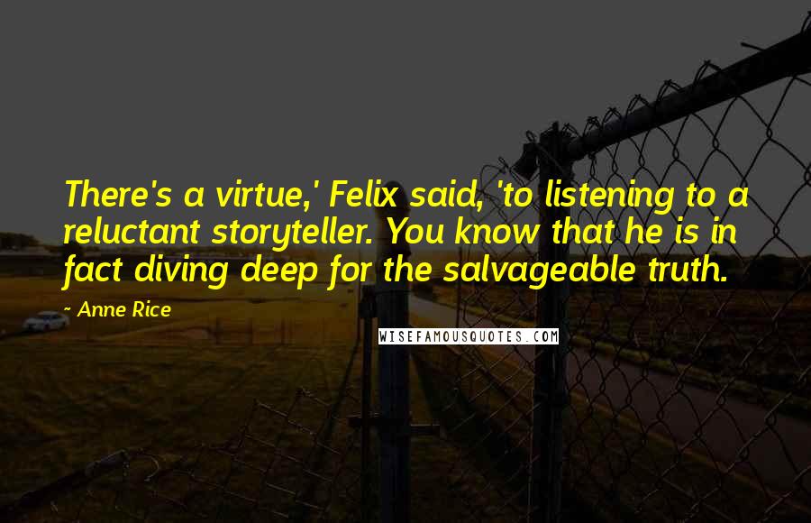 Anne Rice Quotes: There's a virtue,' Felix said, 'to listening to a reluctant storyteller. You know that he is in fact diving deep for the salvageable truth.
