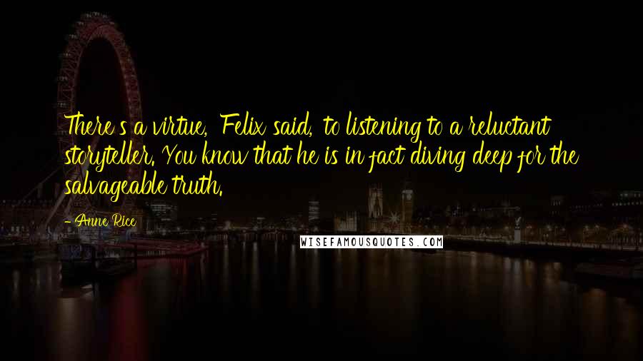 Anne Rice Quotes: There's a virtue,' Felix said, 'to listening to a reluctant storyteller. You know that he is in fact diving deep for the salvageable truth.