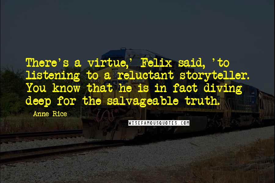 Anne Rice Quotes: There's a virtue,' Felix said, 'to listening to a reluctant storyteller. You know that he is in fact diving deep for the salvageable truth.