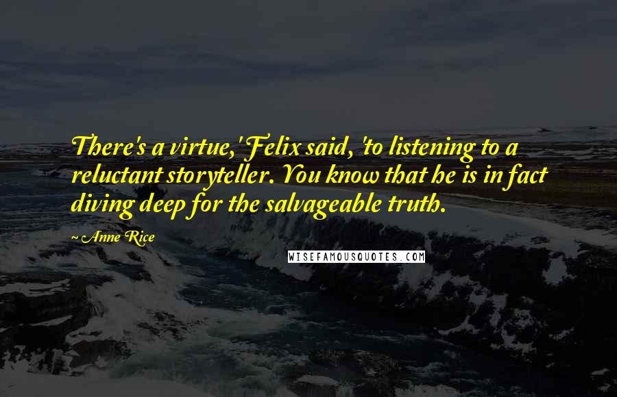 Anne Rice Quotes: There's a virtue,' Felix said, 'to listening to a reluctant storyteller. You know that he is in fact diving deep for the salvageable truth.