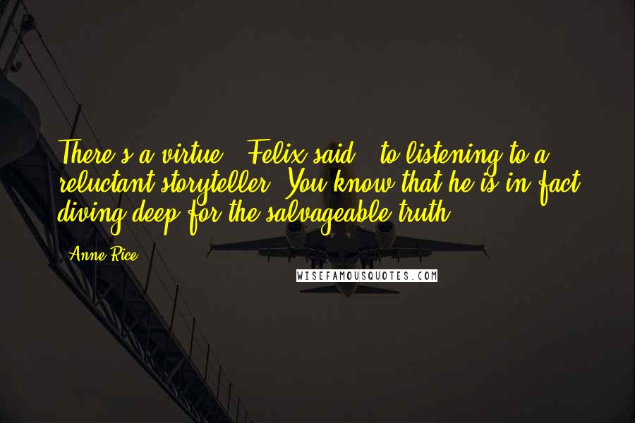 Anne Rice Quotes: There's a virtue,' Felix said, 'to listening to a reluctant storyteller. You know that he is in fact diving deep for the salvageable truth.