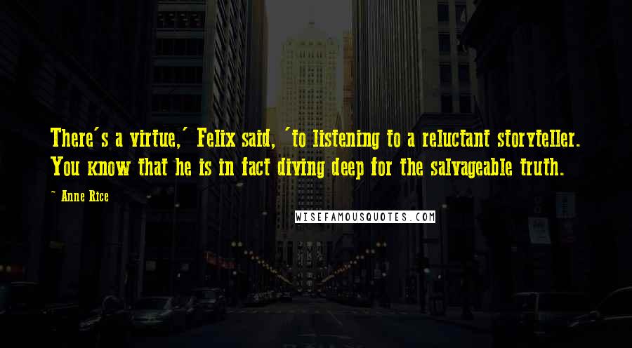 Anne Rice Quotes: There's a virtue,' Felix said, 'to listening to a reluctant storyteller. You know that he is in fact diving deep for the salvageable truth.