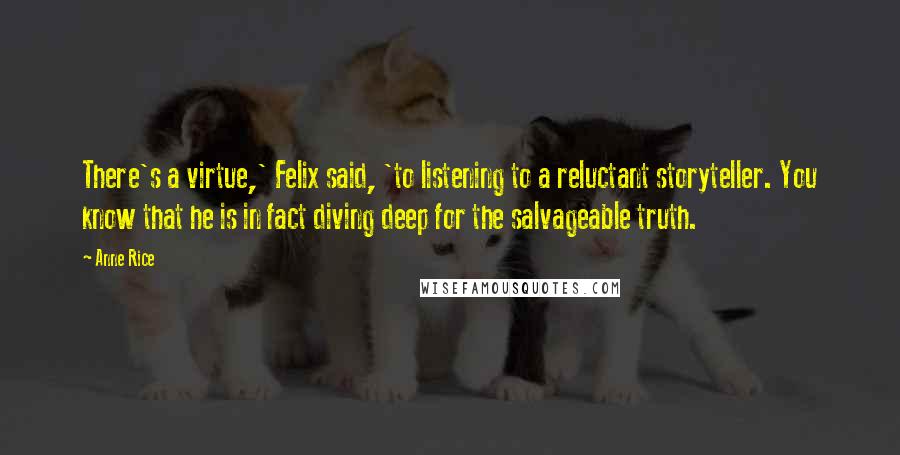 Anne Rice Quotes: There's a virtue,' Felix said, 'to listening to a reluctant storyteller. You know that he is in fact diving deep for the salvageable truth.