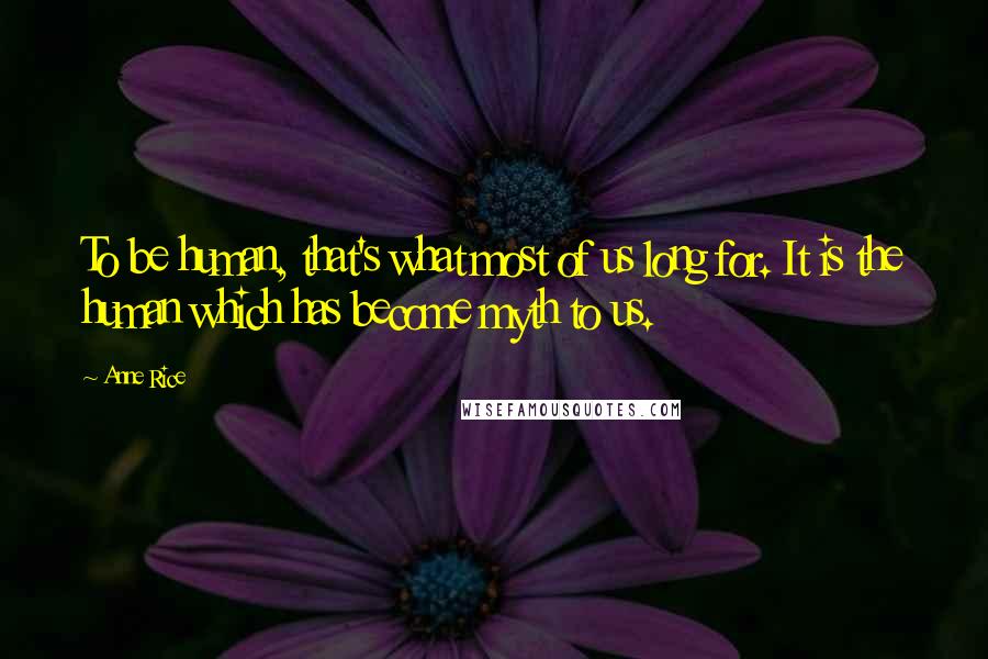 Anne Rice Quotes: To be human, that's what most of us long for. It is the human which has become myth to us.