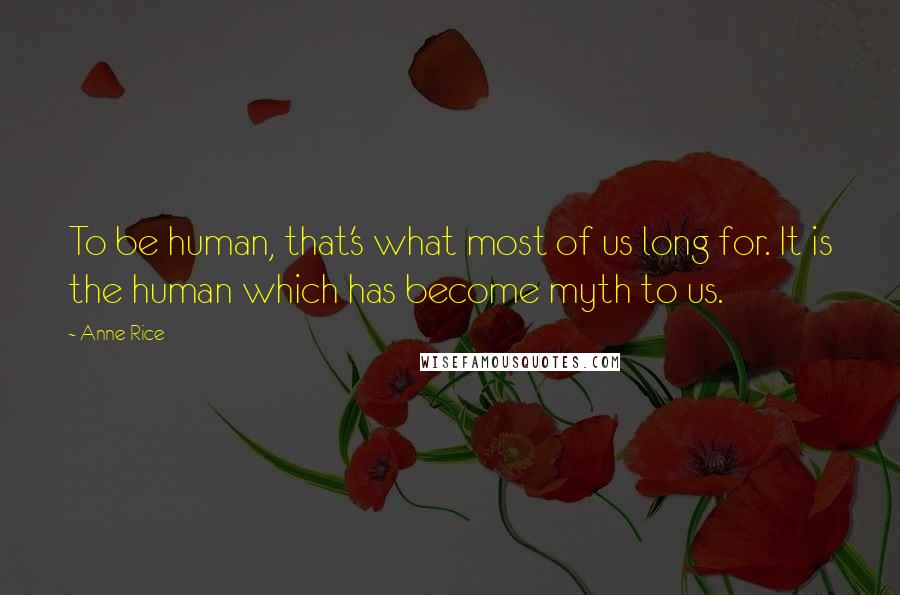 Anne Rice Quotes: To be human, that's what most of us long for. It is the human which has become myth to us.