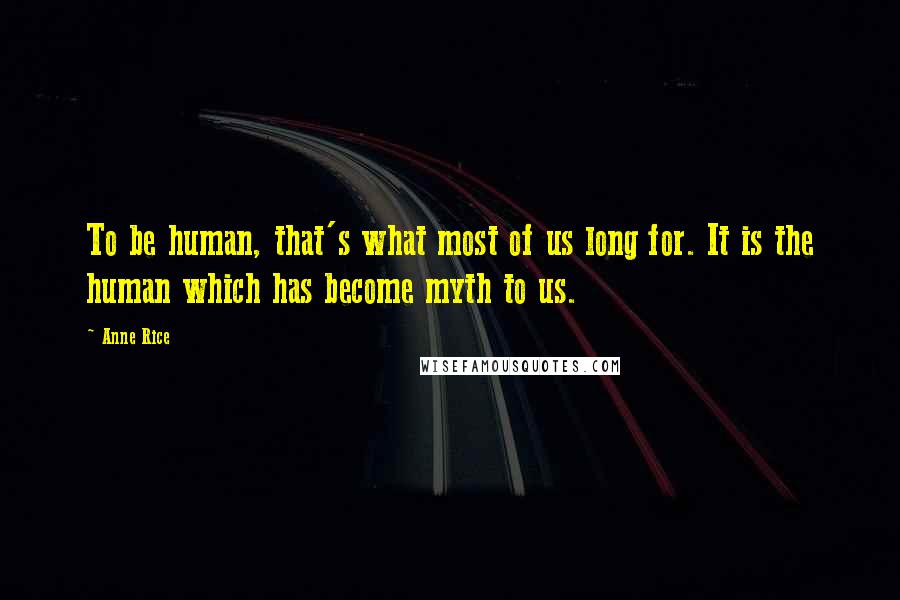 Anne Rice Quotes: To be human, that's what most of us long for. It is the human which has become myth to us.