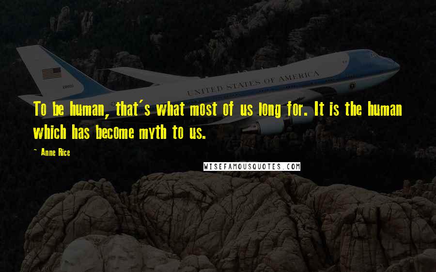 Anne Rice Quotes: To be human, that's what most of us long for. It is the human which has become myth to us.