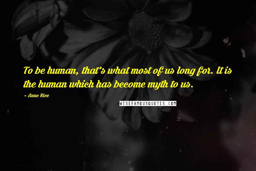 Anne Rice Quotes: To be human, that's what most of us long for. It is the human which has become myth to us.