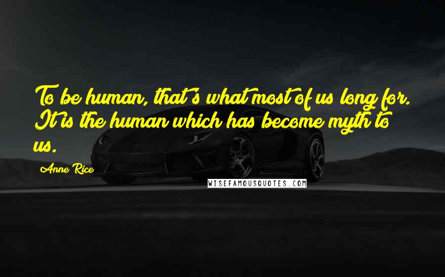 Anne Rice Quotes: To be human, that's what most of us long for. It is the human which has become myth to us.