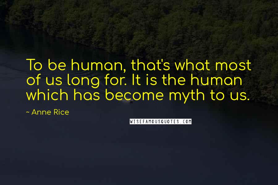 Anne Rice Quotes: To be human, that's what most of us long for. It is the human which has become myth to us.