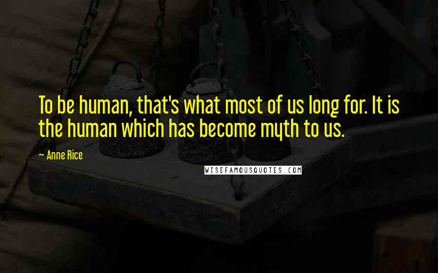 Anne Rice Quotes: To be human, that's what most of us long for. It is the human which has become myth to us.