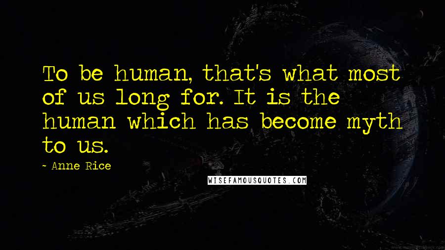 Anne Rice Quotes: To be human, that's what most of us long for. It is the human which has become myth to us.