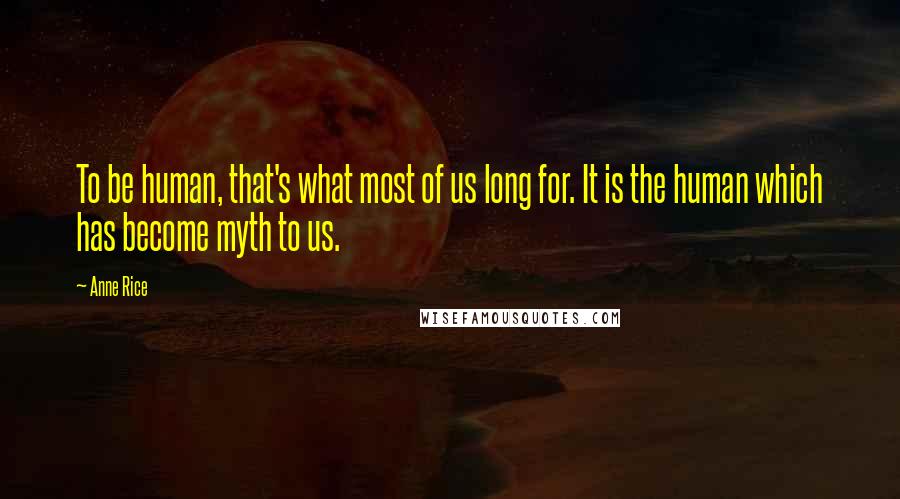 Anne Rice Quotes: To be human, that's what most of us long for. It is the human which has become myth to us.