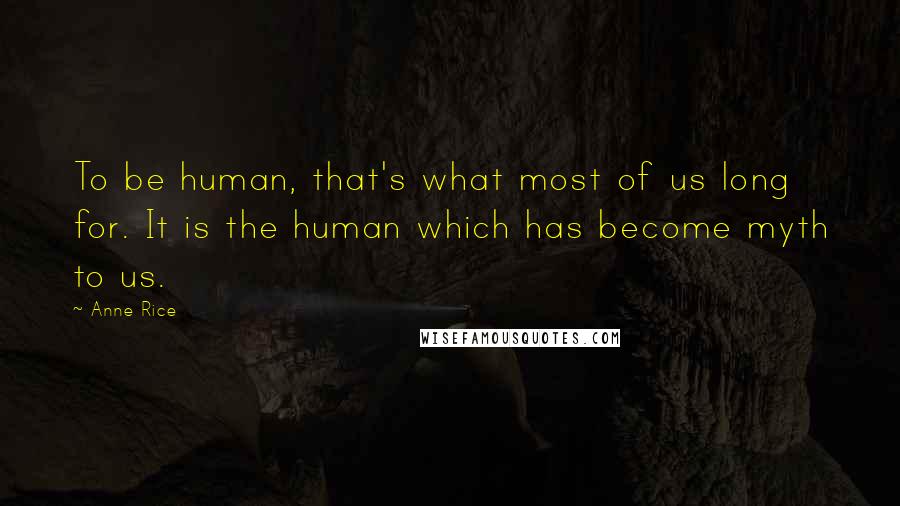 Anne Rice Quotes: To be human, that's what most of us long for. It is the human which has become myth to us.