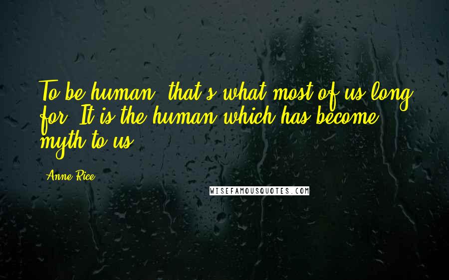 Anne Rice Quotes: To be human, that's what most of us long for. It is the human which has become myth to us.