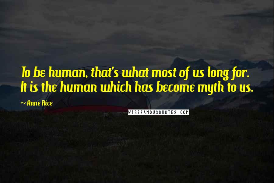 Anne Rice Quotes: To be human, that's what most of us long for. It is the human which has become myth to us.