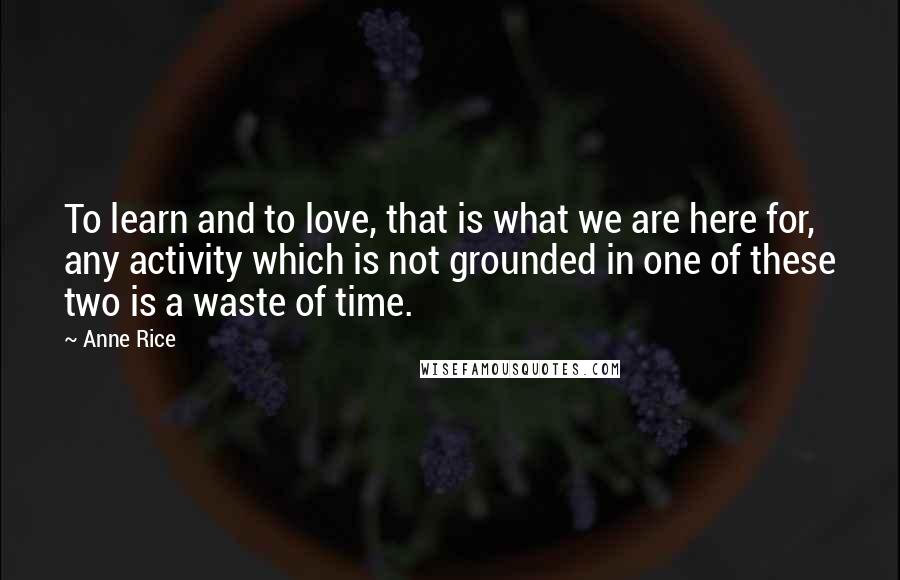 Anne Rice Quotes: To learn and to love, that is what we are here for, any activity which is not grounded in one of these two is a waste of time.