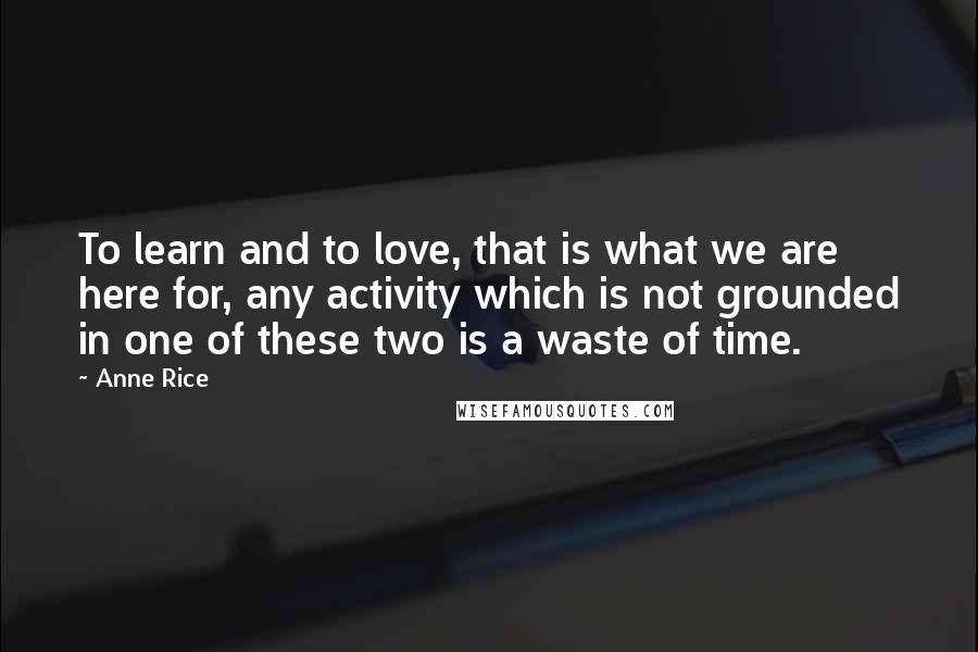 Anne Rice Quotes: To learn and to love, that is what we are here for, any activity which is not grounded in one of these two is a waste of time.