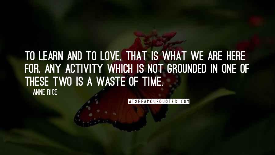 Anne Rice Quotes: To learn and to love, that is what we are here for, any activity which is not grounded in one of these two is a waste of time.