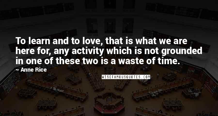 Anne Rice Quotes: To learn and to love, that is what we are here for, any activity which is not grounded in one of these two is a waste of time.