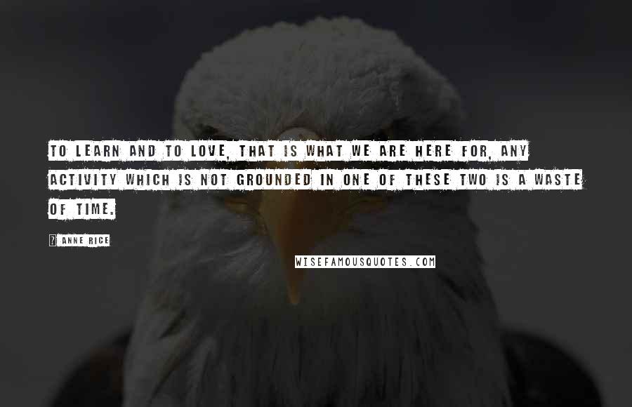 Anne Rice Quotes: To learn and to love, that is what we are here for, any activity which is not grounded in one of these two is a waste of time.