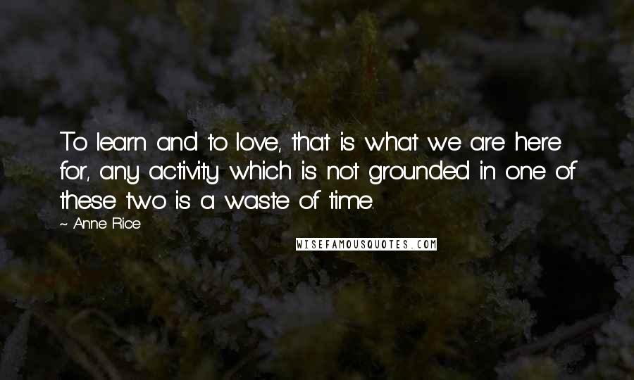 Anne Rice Quotes: To learn and to love, that is what we are here for, any activity which is not grounded in one of these two is a waste of time.