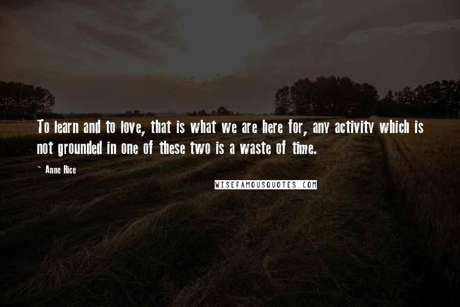 Anne Rice Quotes: To learn and to love, that is what we are here for, any activity which is not grounded in one of these two is a waste of time.