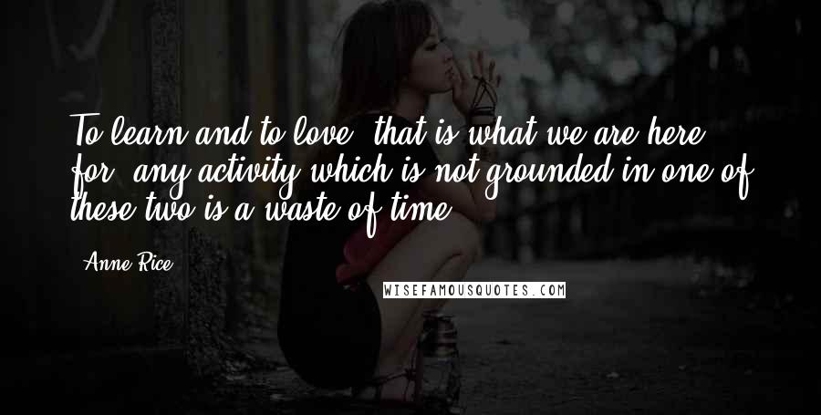 Anne Rice Quotes: To learn and to love, that is what we are here for, any activity which is not grounded in one of these two is a waste of time.