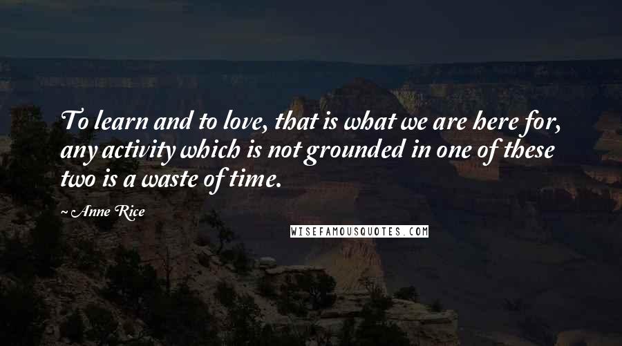 Anne Rice Quotes: To learn and to love, that is what we are here for, any activity which is not grounded in one of these two is a waste of time.