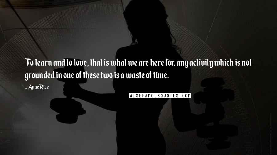 Anne Rice Quotes: To learn and to love, that is what we are here for, any activity which is not grounded in one of these two is a waste of time.