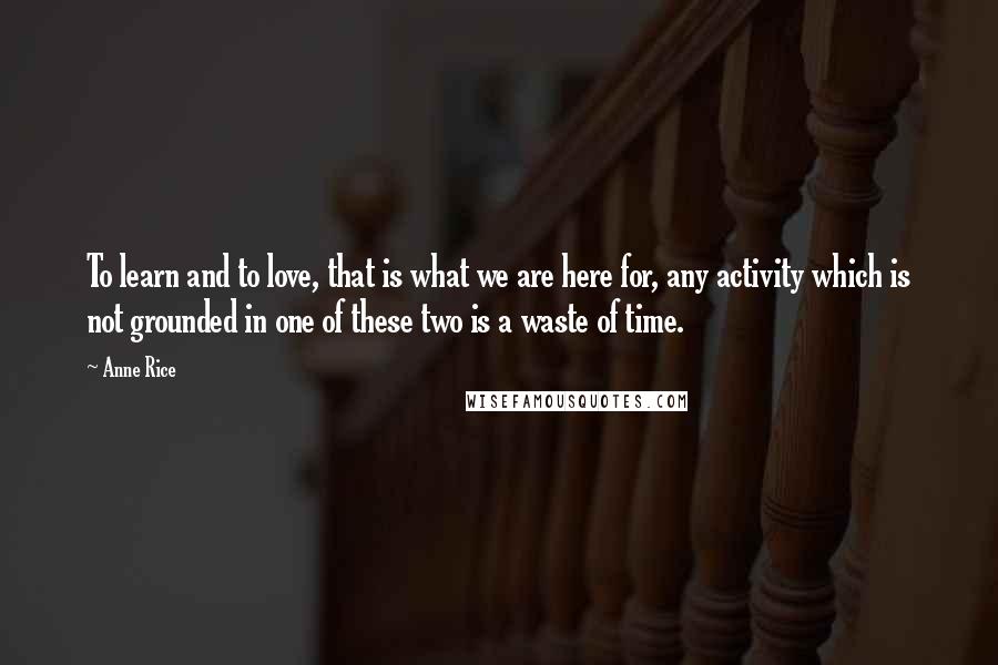 Anne Rice Quotes: To learn and to love, that is what we are here for, any activity which is not grounded in one of these two is a waste of time.