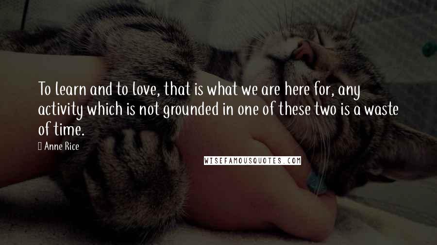 Anne Rice Quotes: To learn and to love, that is what we are here for, any activity which is not grounded in one of these two is a waste of time.