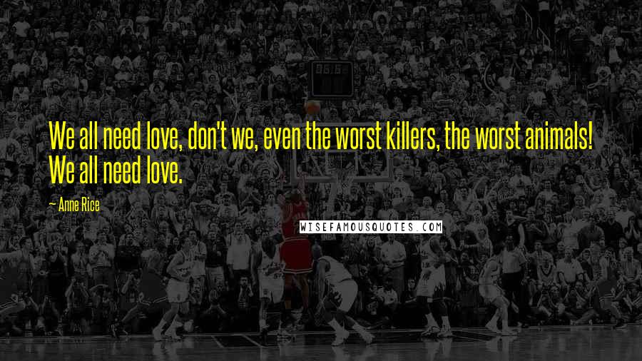 Anne Rice Quotes: We all need love, don't we, even the worst killers, the worst animals! We all need love.