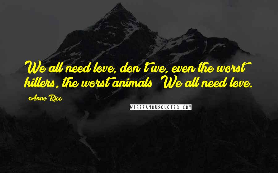 Anne Rice Quotes: We all need love, don't we, even the worst killers, the worst animals! We all need love.